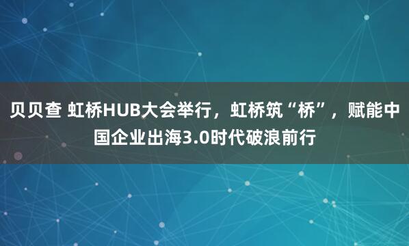 贝贝查 虹桥HUB大会举行，虹桥筑“桥”，赋能中国企业出海3.0时代破浪前行