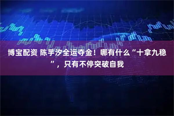 博宝配资 陈芋汐全运夺金！哪有什么“十拿九稳”，只有不停突破自我