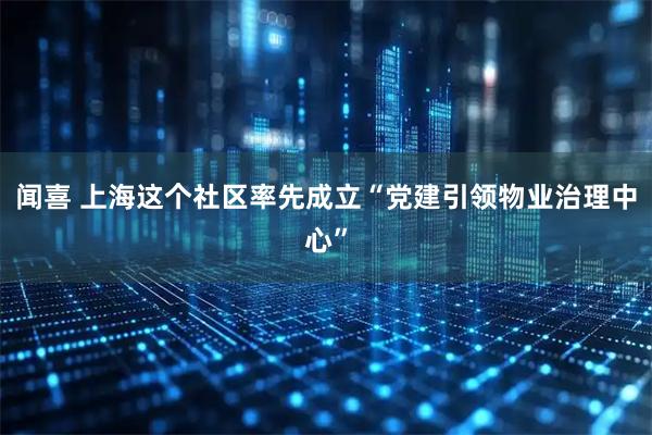 闻喜 上海这个社区率先成立“党建引领物业治理中心”
