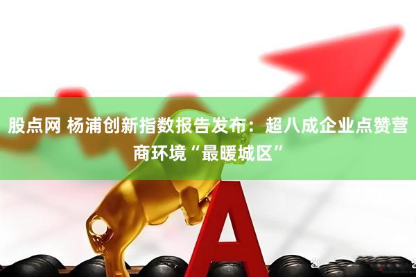 股点网 杨浦创新指数报告发布：超八成企业点赞营商环境“最暖城区”