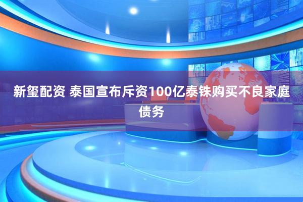 新玺配资 泰国宣布斥资100亿泰铢购买不良家庭债务