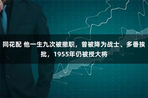 同花配 他一生九次被撤职，曾被降为战士、多番挨批，1955年仍被授大将