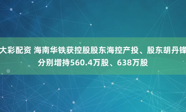 大彩配资 海南华铁获控股股东海控产投、股东胡丹锋分别增持560.4万股、638万股