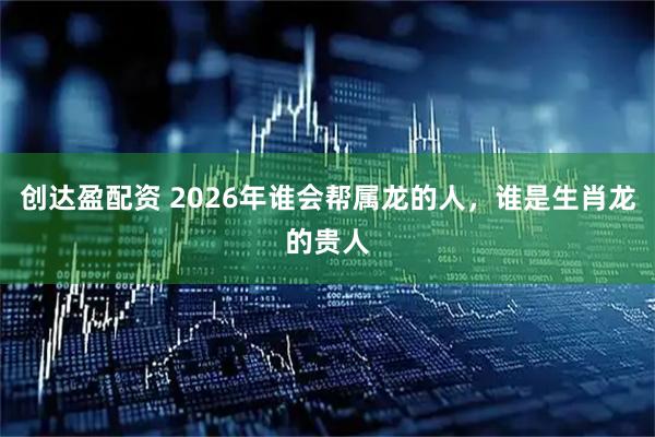 创达盈配资 2026年谁会帮属龙的人，谁是生肖龙的贵人