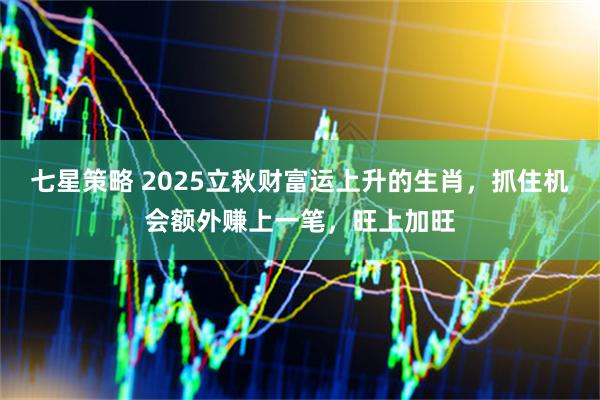 七星策略 2025立秋财富运上升的生肖,抓住机会额外赚上一笔,旺上加旺