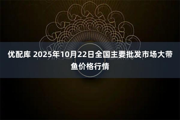 优配库 2025年10月22日全国主要批发市场大带鱼价格行情