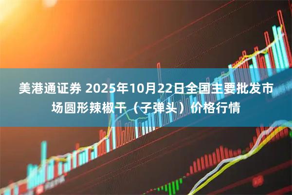 美港通证券 2025年10月22日全国主要批发市场圆形辣椒干(子弹头)价格行情
