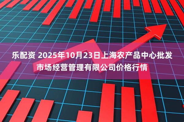 乐配资 2025年10月23日上海农产品中心批发市场经营管理有限公司价格行情