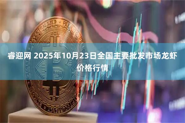 睿迎网 2025年10月23日全国主要批发市场龙虾价格行情