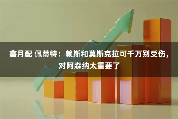 鑫月配 佩蒂特:赖斯和莫斯克拉可千万别受伤,对阿森纳太重要了