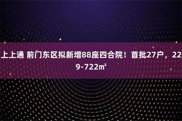 上上通 前门东区拟新增88座四合院!首批27户,229-722㎡