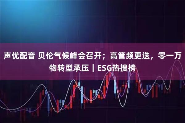 声优配音 贝伦气候峰会召开;高管频更迭,零一万物转型承压|ESG热搜榜