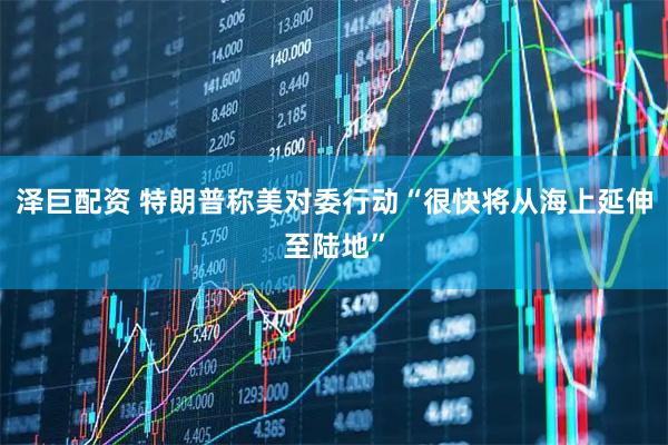 泽巨配资 特朗普称美对委行动“很快将从海上延伸至陆地”