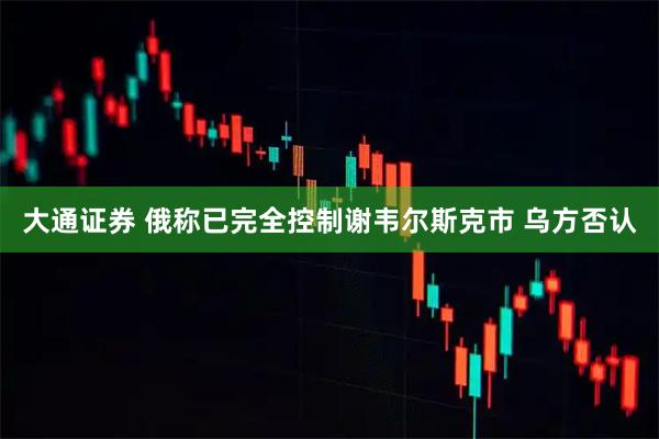 大通证券 俄称已完全控制谢韦尔斯克市 乌方否认
