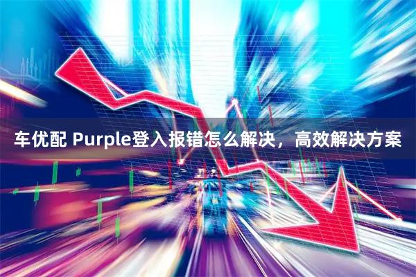 车优配 Purple登入报错怎么解决,高效解决方案