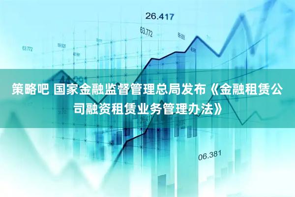策略吧 国家金融监督管理总局发布《金融租赁公司融资租赁业务管理办法》