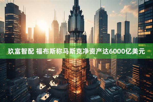 玖富智配 福布斯称马斯克净资产达6000亿美元