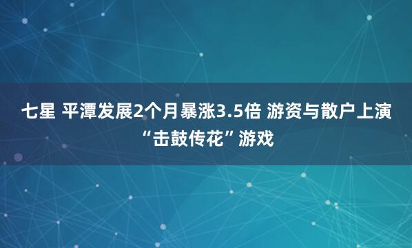 七星 平潭发展2个月暴涨3.5倍 游资与散户上演“击鼓传花”游戏