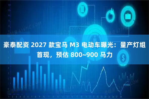 豪泰配资 2027 款宝马 M3 电动车曝光：量产灯组首现，预估 800~900 马力