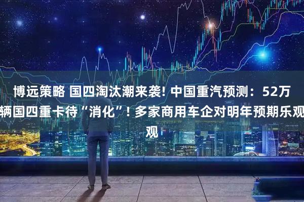 博远策略 国四淘汰潮来袭! 中国重汽预测:52万辆国四重卡待“消化”! 多家商用车企对明年预期乐观