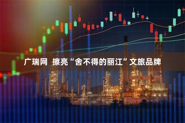 广瑞网  擦亮“舍不得的丽江”文旅品牌