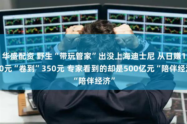华盛配资 野生“带玩管家”出没上海迪士尼 从日赚1000元“卷到”350元 专家看到的却是500亿元“陪伴经济”
