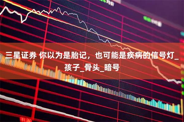 三星证券 你以为是胎记,也可能是疾病的信号灯_孩子_骨头_暗号