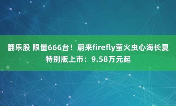 翻乐股 限量666台！蔚来firefly萤火虫心海长夏特别版上市：9.58万元起